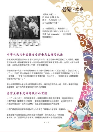 第 31 頁
《降伏文書》。
而 這 些 協 議 與 承
諾在一九四五年十月
二十五日執行完畢。
三、在國際法上，戰勝國可以
不經和約明文規定，依保持佔有
主義（uti possidetis），合法取得
戰敗國領土。
中華人民共和國擁有台澎金馬主權的說法
中華人民共和國的認知，則是一九四九年十月二十五日後中華民國滅亡，其國際人格實
際上被中華人民共和國所繼承，就如同中華民國宣稱繼承滿清一般。也因此，所有中華
民國一九四九年前宣稱的領土主權，皆歸中國所有。
中國更認為一九七 ○ 年代起陸續簽訂的三個中美聯合公報：《上海公報》、《建交公報》」
《八一七公報》是中國擁有台澎主權最好的「證明」，依序確認了美國認知「世上只有
一個中國」、「中華人民共和國政府是中國的唯一合法政府」、「美國逐步減少軍售臺灣、
中國尋求和平統一」。
關於中華民國跟中華人民共和國兩邊的觀點，看來似乎都自成一格，但是，事情可沒有
這麼簡單，以下我們來看看來自不同方向的質疑。
臺灣主權未定論者提出的質疑
一九五 ○ 年六月二十五日韓戰爆發，美國派遣第七艦隊協防臺灣，同時美國總統
杜魯門發表《臺灣中立化宣言》，聲明關於臺灣將來地位之決定，必須等到太平
洋地區恢復安全，或再對日講和，或是由聯合國討論後再做定奪。
杜魯門總統的這項聲明被視為不小心洩漏了「臺灣地位未定論」的真相。
臺灣主權未定論者彼此之間的說法有些歧異，但大抵來說以「聯合國
未決論」與「美國軍政府管轄論」兩種說法為原形，出發點都認為
1943 年 11 月 25 日，於埃及開羅照開「開羅會議」，與
會三巨頭分別為中華民國軍事委員會委員長蔣中正（左）、
美國總統羅斯福（中）、與英國首相邱吉爾（右）。會議
中三人共同發表「開羅宣言」，聲明臺灣應歸還中華民國。
圖片來源：Wikipedia.org
 