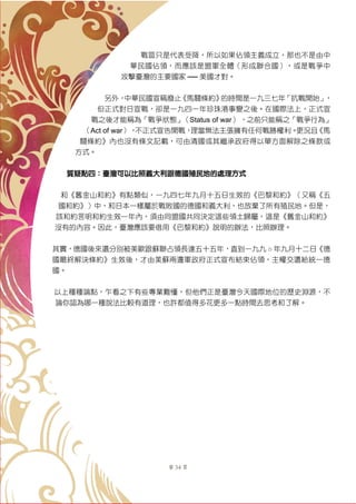 第 34 頁
戰區只是代表受降，所以如果佔領主義成立，那也不是由中
華民國佔領，而應該是盟軍全體（形成聯合國），或是戰爭中
攻擊臺灣的主要國家 ── 美國才對。
另外，中華民國宣稱廢止《馬關條約》的時間是一九三七年「抗戰開始」，
但正式對日宣戰，卻是一九四一年珍珠港事變之後。在國際法上，正式宣
戰之後才能稱為「戰爭狀態」（Status of war） ，之前只能稱之「戰爭行為」
（Act of war），不正式宣告開戰，理當無法主張擁有任何戰勝權利。更況且《馬
關條約》內也沒有條文記載，可由清國或其繼承政府得以單方面解除之條款或
方式。
質疑點四：臺灣可以比照義大利跟德國殖民地的處理方式
和《舊金山和約》有點類似，一九四七年九月十五日生效的《巴黎和約》（又稱《五
國和約》）中，和日本一樣屬於戰敗國的德國和義大利，也放棄了所有殖民地。但是，
該和約言明和約生效一年內，須由同盟國共同決定這些領土歸屬，這是《舊金山和約》
沒有的內容。因此，臺灣應該要借用《巴黎和約》說明的辦法，比照辦理。
其實，德國後來還分別被美歐跟蘇聯占領長達五十五年，直到一九九 ○ 年九月十二日《德
國最終解決條約》生效後，才由美蘇兩邊軍政府正式宣布結束佔領，主權交還給統一德
國。
以上種種論點，乍看之下有些專業難懂，但他們正是臺灣今天國際地位的歷史淵源，不
論你認為哪一種說法比較有道理，也許都值得多花更多一點時間去思考和了解。
 