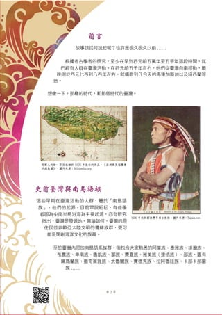 第 2 頁
前言
故事該從何說起呢？也許是很久很久以前 ……
根據考古學者的研究，至少在早到西元前五萬年至五千年這段時間，就
已經有人群在臺灣活動。在西元前五千年左右，他們從臺灣向南移動，最
晚則於西元七百到八百年左右，就擴散到了今天的馬達加斯加以及紐西蘭等
地。
想像一下，那樣的時代，和那個時代的臺灣。
史前臺灣與南島語族
這些早期在臺灣活動的人群，屬於「南島語
族」，他們的起源，目前眾說紛紜，有些學
者認為中南半島沿海為主要起源，亦有研究
指出，臺灣是發源地。無論如何，臺灣的原
住民並非歐亞大陸文明的邊緣族群，更可
能是開創海洋文化的族裔。
至於臺灣內部的南島語系族群，則包含大家熟悉的阿美族、泰雅族、排灣族、
布農族、卑南族、魯凱族、鄒族、賽夏族、雅美族（達悟族）、邵族，還有
噶瑪蘭族、撒奇萊雅族、太魯閣族、賽德克族、拉阿魯哇族、卡那卡那富
族 ……
荷蘭人約翰·芬伯翁繪於 1636 年左右的作品，《澎湖島及福爾摩
沙海島圖》。圖片來源：Wikipedia.org
1930 年代的鄒族青年勇士裝扮。圖片來源：Taipics.com
 