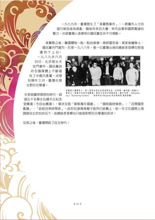 第 38 頁
一九七九年，臺灣發生了「美麗島事件」，一群黨外人士的
遊行被扭曲為叛亂，隨後而來的大審、林宅血案和國際輿論的
壓力，也使臺灣人逐漸明白國民黨並非不可撼動。
美麗島之後，黨國體制一點一點地崩壞，蔣經國死後，蔣家後繼無人、
國民黨內鬥激烈，於是一九八八年，第一位臺灣出身的總統李登輝在群強
還 伺 下 上 台。
一 九 八 九 年 六 月
四日，北京發生天
安門事件，國民黨政
府全國媒體上不斷撻
伐了中國共產黨，沒想
到隔年三月，臺灣也發
生野百合學運。
在那個黨禁報禁的時代，超
過五千名學生佔據中正紀念
堂廣場（今自由廣場），要求全面「解散萬年國會」、「廢除臨時條款」、「召開國是
會議」、「政經改革時間表」。政府的道德高帽子既然已經戴上，前一年又在國際上高
調撻伐北京的狀況下，前總統李登輝也只能面對野百合學運的訴求。
從那之後，臺灣開啟了民主時代。
美麗島大審關系人，第一排從右至左分別為林弘宣、呂秀蓮、施明德、姚嘉文、
黃信介；姚嘉文左後方為陳菊；黃信介左後方為張俊宏。圖片來源： Wikipedia.
org (“Kaohsiung Incident”。 使用來自 Wikipedia 的合理使用 條款授權 )
 