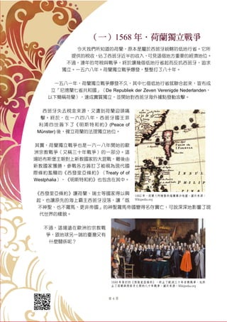 第 4 頁
（一）1568 年．荷蘭獨立戰爭
今天我們所知道的荷蘭，原本是屬於西班牙統轄的低地行省。它所
提供的稅收，佔了西班牙近半的收入，可見這個地方重要的經濟地位。
不過，連年的苛稅與戰爭，終於讓幾個低地行省起而反抗西班牙，追求
獨立。一五六八年。荷蘭獨立戰爭爆發，整整打了八十年。
一五八一年，荷蘭獨立戰爭爆發不久，其中七個低地行省就聯合起來，宣布成
立「尼德蘭七省共和國」（De Republiek der Zeven Verenigde Nederlanden，
以下簡稱荷蘭），達成實質獨立，並開始對西班牙海外據點發動攻擊。
西班牙失去稅金來源，又遭到荷蘭迎頭痛
擊。終於，在一六四八年，西班牙國王菲
利浦四世簽下了《明斯特和約》(Peace of
Münster) 後，確立荷蘭的法理獨立地位。
其實，荷蘭獨立戰爭也是一六一八年開始的歐
洲宗教戰爭（又稱三十年戰爭）的一部分。這
場哈布斯堡王朝對上新教國家的大混戰，最後由
新教國家獲勝，參戰各方簽訂了被視為現代國
際條約濫觴的《西發里亞條約》（Treaty of of
Westphalia），《明斯特和約》也包含在其中。
《西發里亞條約》讓荷蘭、瑞士等國家得以興
起，也讓原先的海上霸主西班牙沒落，讓「既
不神聖、也不羅馬、更非帝國」的神聖羅馬帝國變得名存實亡，可說深深地影響了現
代世界的樣貌。
不過，這場遠在歐洲的宗教戰
爭，跟地球另一端的臺灣又有
什麼關係呢？
1662 年，荷蘭人所繪製的福爾摩沙地圖。圖片來源：
Wikipedia.org
1648 年簽訂的《西發里亞條約》，終止了歐洲三十年宗教戰爭，也終
止了荷蘭與西班牙之間的八十年戰爭。圖片來源：Wikipedia.org
 