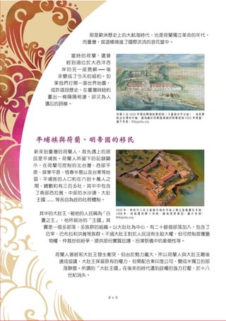 第 6 頁
那是歐洲歷史上的大航海時代，也是荷蘭獨立革命的年代，
而臺灣，就這樣捲進了國際洪流的浪花當中。
當時的荷蘭，還曾
經到過位於大西洋西
岸的另一座島嶼 ── 後
來變成了今天的紐約。如
果我們打開一張世界地圖，
或許這段歷史，在臺灣與紐約
畫出一條隱隱相連、卻又為人
遺忘的路線。
平埔族與荷蘭、明帝國的移民
新來到臺灣的荷蘭人，首先遇上的居
民是平埔族。荷蘭人所留下的記錄顯
示，在荷蘭可控制的北台灣、西部平
原、屏東平原、恆春半島以及台東等地
區，平埔族的人口約在六到十萬人之
間、總數約有三百多社，其中中包含
了南部西拉雅、中部的水沙連、大肚
王國 ...... 等各自為政的社群體制。
其中的大肚王，被他的人民稱為「白
晝之王」，他所統治的「王國」其
實是一個多部落、多族群的組織。以大肚社為中心，有二十餘個部落加入，包含了
巴宰、巴布拉和洪雅等族群。不過大肚王對於人民沒有生殺大權，但可控制首獲獵
物權、仲裁世俗紛爭、提供部份實質庇護、扮演祭儀中的象徵性等。
荷蘭人曾經和大肚王發生衝突，但由於勢力龐大，所以荷蘭人與大肚王最後
達成協議，大肚王保留原有的權力，但需配合東印度公司，變成半獨立的部
落聯盟。所謂的「大肚王國」在後來的時代遭到政權的強力打壓，於十八
世紀消失。
荷蘭人自 1624 年開始興建熱蘭遮城（今臺南安平古堡），為荷蘭
統治台灣的中樞。圖為藏於荷蘭檔案館的熱蘭遮城 1625 年簡圖。
圖片來源：Wikipedia.org
1626 年，西班牙人在今基隆外海和平島上建立聖薩爾瓦多城。
1668 年， 該 城 遭 荷 蘭 人 炸 毀。 圖 為 復 原 模 型。 圖 片 來 源：
Wikipedia.org
 