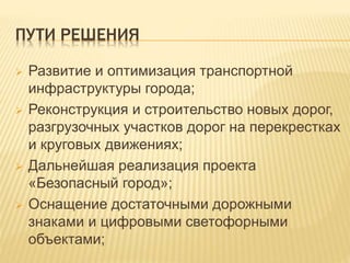 ПУТИ РЕШЕНИЯ
 Развитие и оптимизация транспортной
инфраструктуры города;
 Реконструкция и строительство новых дорог,
разгрузочных участков дорог на перекрестках
и круговых движениях;
 Дальнейшая реализация проекта
«Безопасный город»;
 Оснащение достаточными дорожными
знаками и цифровыми светофорными
объектами;
 