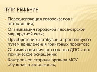 ПУТИ РЕШЕНИЯ
 Передислокация автовокзалов и
автостанций;
 Оптимизация городской пассажирской
маршрутной сети;
 Приобретение автобусов и троллейбусов
путем привлечения грантовых проектов;
 Оптимизация личного состава ДПС и его
техническое оснащение;
 Контроль со стороны органов МСУ
обучения в автошколах;
 