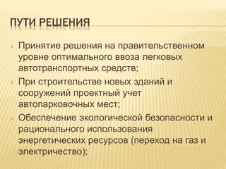 ПУТИ РЕШЕНИЯ
 Принятие решения на правительственном
уровне оптимального ввоза легковых
автотранспортных средств;
 При строительстве новых зданий и
сооружений проектный учет
автопарковочных мест;
 Обеспечение экологической безопасности и
рационального использования
энергетических ресурсов (переход на газ и
электричество);
 