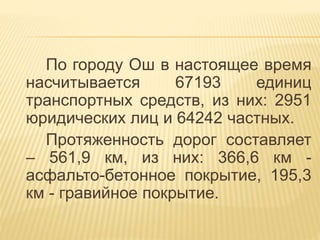 По городу Ош в настоящее время
насчитывается 67193 единиц
транспортных средств, из них: 2951
юридических лиц и 64242 частных.
Протяженность дорог составляет
– 561,9 км, из них: 366,6 км -
асфальто-бетонное покрытие, 195,3
км - гравийное покрытие.
 
