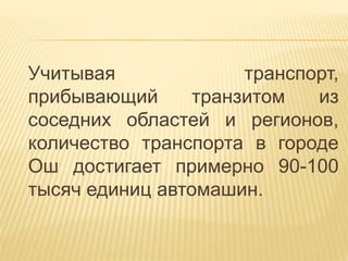 Учитывая транспорт,
прибывающий транзитом из
соседних областей и регионов,
количество транспорта в городе
Ош достигает примерно 90-100
тысяч единиц автомашин.
 
