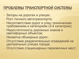 ПРОБЛЕМЫ ТРАНСПОРТНОЙ СИСТЕМЫ
 Заторы на дорогах и улицах;
 Рост личного автотранспорта;
 Несоответствие дорог и улиц техническим
требованиям и категориям (3-4 категории);
 Недостаточность дорожных знаков и
светофорных объектов;
 Нехватка объездных дорог;
 Отсутствие разделительных ограждений на
центральных улицах города;
 Отсутствие стационарных парковочных мест;
 