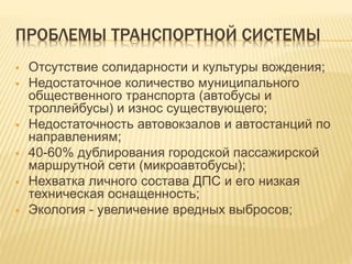 ПРОБЛЕМЫ ТРАНСПОРТНОЙ СИСТЕМЫ
 Отсутствие солидарности и культуры вождения;
 Недостаточное количество муниципального
общественного транспорта (автобусы и
троллейбусы) и износ существующего;
 Недостаточность автовокзалов и автостанций по
направлениям;
 40-60% дублирования городской пассажирской
маршрутной сети (микроавтобусы);
 Нехватка личного состава ДПС и его низкая
техническая оснащенность;
 Экология - увеличение вредных выбросов;
 