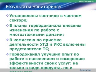 Результаты мониторинга
Установлены счетчики в частном
секторе;
В планы горводоканала внесены
изменения по работе с
многоэтажными домами;
В комиссию по приемке
деятельности УГД и УКС включены
представители ТС;
Горводоканал улучшил опыт по
работе с населением и измерению
эффективности своих услуг: не
только в виде продукта, но и
http://ppt.prtxt.ru
Company Logo
 