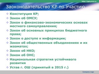 Заоконодательство КР по Участию
 Конституция КР;
 Закон об ОМСУ;
 Закон о финансово-экономических основах
местного самоуправления;
 Закон об основных принципах бюджетного
права;
 Закон о доступе к информации;
 Закон об общественных объединениях и их
жааматах;
 Закон об НКО;
 Закон об ОНС;
 Национальная стратегия устойчивого
развития
 Устав г. ОШ (принятый в 2015 г.)
http://ppt.prtxt.ru
Company Logo
 