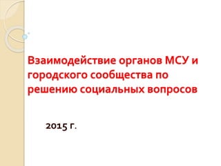Взаимодействие органов МСУ и
городского сообщества по
решению социальных вопросов
2015 г.
 