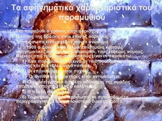 Τα αφηγηματικά χαρακτηριστικά του
παραμυθιού
• Στο παραμύθι ο χρόνος είναι αόριστος
• Ο τόπος της δράσης είναι επίσης αόριστος
• Τα πρόσωπα είναι σχεδόν πάντα ανώνυμα
Το 1908 ο Δανός Άξελ Όλρικ επισήμανε κάποιες
αφηγηματικές αρχές για το παραμύθι, τους επικούς νόμους.
Μερικοί από τους πιο σημαντικούς είναι οι παρακάτω:
1) Ένα παραμύθι δεν ξεκινά με το σπουδαιότερο σημείο της
δράσης και δεν τελειώνει απότομα.
2) Οι επαναλήψεις είναι συχνές.
3) Οι αντίθετοι χαρακτήρες είναι αντιμέτωποι.
4) Ο χειρότερος και ο πλέον αδύναμος της ομάδας
αποδεικνύεται στο τέλος ο καλύτερος.
5) Η πλοκή είναι απλή.
6) Τα αντικείμενα, τα πρόσωπα, τα συναισθήματα
περιγράφονται με τον απλούστερο δυνατό τρόπο.
 