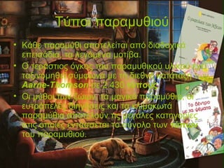 Τύποι παραμυθιού
• Κάθε παραμύθι αποτελείται από διαδοχικά
επεισόδια, τα λεγόμενα μοτίβα.
• Ο τεράστιος όγκος του παραμυθικού υλικού έχει
ταξινομηθεί σύμφωνα με τη διεθνή κατάταξη των
Aarne-Thomson σε 2.430 τύπους.
• Οι μύθοι των ζώων, τα μαγικά παραμύθια, οι
ευτράπελες διηγήσεις και τα κλιμακωτά
παραμύθια αποτελούν τις μεγάλες κατηγορίες
στις οποίες εντάσσεται το σύνολο των τύπων
του παραμυθιού.
 