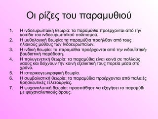 Οι ρίζες του παραμυθιού
1. Η ινδοευρωπαϊκή θεωρία: τα παραμύθια προέρχονται από την
κοιτίδα του ινδοευρωπαϊκού πολιτισμού.
2. Η μυθολογική θεωρία: τα παραμύθια προήλθαν από τους
ηλιακούς μύθους των Ινδοευρωπαίων.
3. Η ινδική θεωρία: τα παραμύθια προέρχονται από την ινδουϊστική-
βουδιστική παράδοση.
4. Η πολυγενετική θεωρία: τα παραμύθια είναι κοινά σε πολλούς
λαούς και δείχνουν την κοινή εξελικτική τους πορεία μέσα στο
χρόνο.
5. Η ιστορικογεωγραφική θεωρία.
6. Η συμβολιστική θεωρία: τα παραμύθια προέρχονται από παλαιές
θρησκευτικές τελετουργίες.
7. Η ψυχαναλυτική θεωρία: προσπάθησε να εξηγήσει το παραμύθι
με ψυχαναλυτικούς όρους.
 