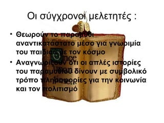 Οι σύγχρονοι μελετητές :
• Θεωρούν το παραμύθι
αναντικατάστατο μέσο για γνωριμία
του παιδιού με τον κόσμο
• Αναγνωρίζουν ότι οι απλές ιστορίες
του παραμυθιού δίνουν με συμβολικό
τρόπο πληροφορίες για την κοινωνία
και τον πολιτισμό
 