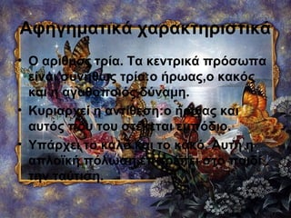 Αφηγηματικά χαρακτηριστικά
• Ο αριθμός τρία. Τα κεντρικά πρόσωπα
είναι συνήθως τρία:ο ήρωας,ο κακός
και η αγαθοποιός δύναμη.
• Κυριαρχεί η αντίθεση:ο ήρωας και
αυτός που του στέκεται εμπόδιο.
• Υπάρχει το καλό και το κακό. Αυτή η
απλοϊκή πόλωση επιτρέπει στο παιδί
την ταύτιση.
 