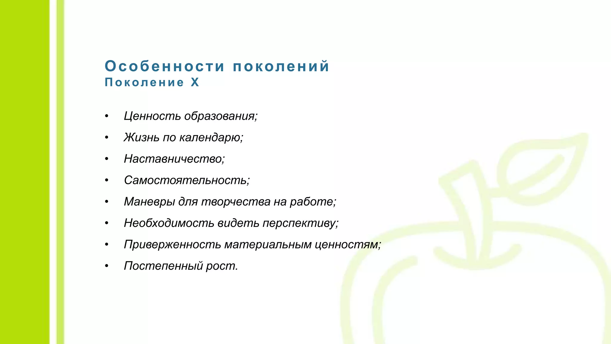 Особенности поколений
П о коле н и е X
• Ценность образования;
• Жизнь по календарю;
• Наставничество;
• Самостоятельность;
• Маневры для творчества на работе;
• Необходимость видеть перспективу;
• Приверженность материальным ценностям;
• Постепенный рост.
 