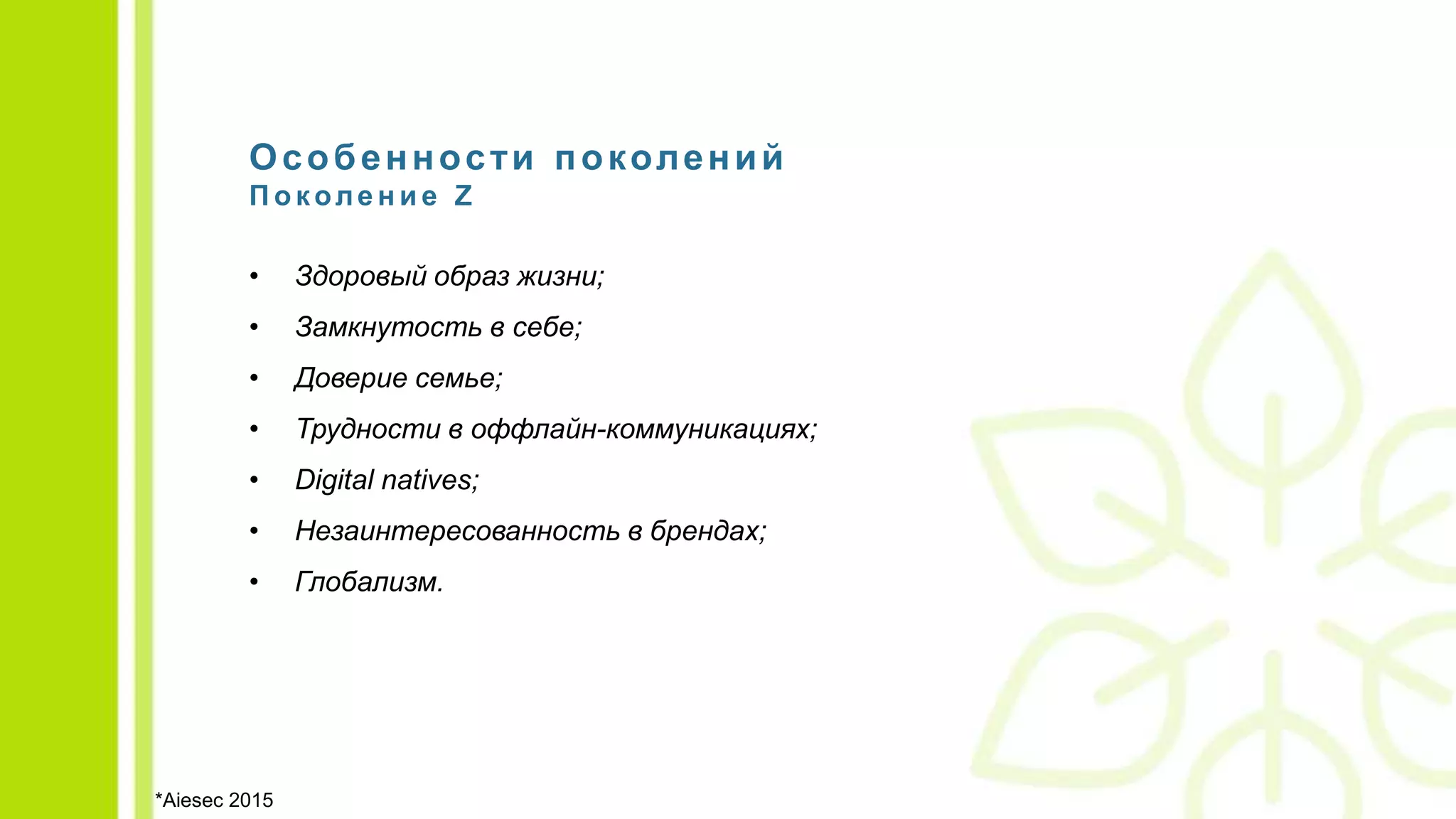 Особенности поколений
П о коле н и е Z
• Здоровый образ жизни;
• Замкнутость в себе;
• Доверие семье;
• Трудности в оффлайн-коммуникациях;
• Digital natives;
• Незаинтересованность в брендах;
• Глобализм.
*Aiesec 2015
 