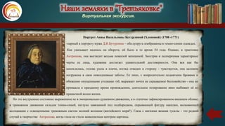 Наши земляки в "Третьяковке"
Виртуальная экскурсия.
Портрет Анны Васильевны Бутурлиной (Хлоповой) (1708 -1771)
-парный к портрету мужа Д.И.Бутурлина – оба супруга изображены в темно-синих одеждах.
Как указывает надпись на обороте, ей было в то время 54 года. Однако, в трактовке
Антропова, она выглядит весьма пожилой женщиной. Заостряя и подчеркивая характерные
черты ее лица, художник достигает удивительной достоверности. Она вся как бы
нахохлилась, голова ушла в плечи, взгляд отведен в сторону - чувствуется, она целиком
погружена в свои повседневные заботы. Ее лицо, с вопросительно поднятыми бровями и
обиженно опущенными уголками губ, выражает почти не скрываемое беспокойство - она не
привыкла к праздному время провождению, длительное позирование явно выбивает её из
привычной колеи жизни.
Но это внутреннее состояние выраженное не в эмоционально-душевном движении, а в статично зафиксированном внешнем облике:
в тревожном движении складок темно-синей, наглухо завязанной под подбородком, скрывающей фигуру накидки, вызывающей
ассоциации с освещенными тревожным светом молний волнами (житейского моря?). Глаза с мягкими веками тусклы - это редкий
случай в творчестве Антропова, когда глаза не стали живописным центром картины.
 