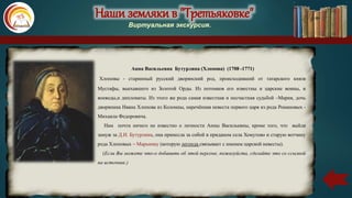 Наши земляки в "Третьяковке"
Виртуальная экскурсия.
Хлоповы - старинный русский дворянский род, происходивший от татарского князя
Мустафы, выехавшего из Золотой Орды. Из потомков его известны и царские воины, и
воеводы,и дипломаты. Из этого же рода самая известная и несчастная судьбой –Мария, дочь
дворянина Ивана Хлопова из Коломны, наречённая невеста первого царя из рода Романовых -
Михаила Федоровича.
Нам почти ничего не известно о личности Анны Васильевны, кроме того, что выйдя
замуж за Д.И. Бутурлина, она принесла за собой в приданом села Хомутово и старую вотчину
рода Хлоповых – Марьинку (которую легенда связывает с именем царской невесты).
(Если Вы можете что-о добавить об этой персоне, пожалуйста, сделайте это со ссылкой
на источник.)
Анна Васильевна Бутурлина (Хлопова) (1708 -1771)
 