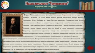 Наши земляки в "Третьяковке"
Виртуальная экскурсия.
Портрет Михаила Дмитриевича Бутурлина был написан Антроповым в том же году, что и
портреты родителей, но долгое время значился работой неизвестного мастера. Михаилу
Дмитриевичу 28 лет. Изображен он в форме бригадира гвардейского Семеновского полка. Человек
другого поколения изображен не так статично, как его родители – легкий поворот корпуса, изгиб,
движение. Очень приятное молодое, удивительно свежее лицо с явным фамильным сходством –
большими карими глазами, упругим разлетом бровей и твердо очерченным подбородком.
Открытому, сосредоточенно-задумчивому взгляду глаз соответствуют тонко подмеченные
живописцем характерные детали - складочка на переносице и напряженно сомкнутые алые губы. В
непринужденной и в то же время сдержанной манере держаться, не навязывая себя зрителю,
чувствуется внутреннее достоинство и благородство. Благородством отличается и цветовая гамма – темно-зеленый насыщенный цвет
кафтана и камзола с золотым позументом красиво сочетается с черно-белым шейным платком, черным бантом и треуголкой. Светлые
пудренные волосы пепельного оттенка удачно гармонируют с блеском нагрудного офицерского знака. Мелкий рисунок слегка
выпущенного кружевного жабо подчеркивает гладкую поверхность чистого ясного лица с решительно положенными тенями вдоль
носа и щеки.. Так же, как в портрете отца чувствуется внутреннее достоинство и благородство.
 