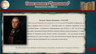 Наши земляки в "Третьяковке"
Виртуальная экскурсия.
Сын владельца Марьинки Д.И. Бутурлина и А.В. Бутурлиной (Хлоповой), изображенных на
парных портретах кисти Антропова – бригадир одного из старейших гвардейских полков
российской армии – Семёновского, сформированного еще Петром I в 1691 году. В России
бригадиры, учрежденные Петром Великим, занимали середину между полковником и генерал-
майором. В «Воинском уставе» Петра I сказано, что бригадир — тот, под команду которого
дана бригада из 2-х или 3-х полков, и он мог быть пехотный или конный. Другими данными о
личности Михаила Дмитриевича мы, к сожалению, не располагаем.
(Если Вы можете что-о добавить об этой персоне, пожалуйста, сделайте это со ссылкой на источник.)
Бутурлин Михаил Дмитриевич (1733-1794)
 