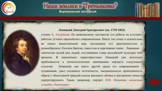 Наши земляки в "Третьяковке"
Виртуальная экскурсия.
Левицкий Дмитрий Григорьевич (ок. 1735-1822)
ученик А. Антропова. По живописному мастерству его работы не уступают
работам лучших европейских современников. Никто так сочно и осязательно
не пишет вещественный мир, восхищаясь его драгоценностью и
разнообразием: блеском бронзы, тяжестью и переливами ткани. Левицким
запечатлен целый ряд людей, составивших славу российской культуры того
времени. В лаконичных характеристиках Левицкий уже вплотную
приближается к психологическим завоеваниям портрета следующего
столетия. Левицкий, как никто другой среди его современников -
художников, умел соединить поэтичность, эмоциональную приподнятость
образа с объективной правдой показа внешнего облика и внутренних качеств
портретируемого. Таков, например, портрет Н.И. Новикова, владельца
усадьбы «Авдотьино»
 