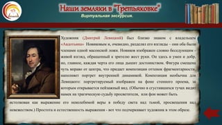 Наши земляки в "Третьяковке"
Виртуальная экскурсия.
Художник (Дмитрий Левицкий) был близко знаком с владельцем
«Авдотьина» Новиковым и, очевидно, разделял его взгляды – они оба были
членами одной масонской ложи. Новиков изображен словно беседующим -
живой взгляд, обращенный к зрителю жест руки. Он здесь и умен и добр,
но, главное, каждая черта его лица дышит достоинством. Фигура смещена
чуть вправо от центра, что придает композиции оттенок фрагментарности,
наполняет портрет внутренней динамикой. Композиция необычна для
Левицкого: портретируемый изображен на фоне стенного проема, за
которым открывается пейзажный вид. (Обычно в сгустившихся тучах видят
намек на трагическую судьбу просветителя, или фон может быть
истолкован как выражение его неколебимой веры в победу света над тьмой, просвещения над
невежеством.) Простота и естественность выражения - вот что подчеркивает художник в этом образе.
 