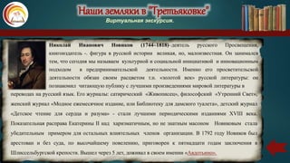 Наши земляки в "Третьяковке"
Виртуальная экскурсия.
Николай Иванович Новиков (1744–1818)–деятель русского Просвещения,
книгоиздатель -. фигура в русской истории великая, но, малоизвестная. Он занимался
тем, что сегодня мы называем культурной и социальной инициативой и инновационным
подходом в предпринимательской деятельности. Именно его просветительской
деятельности обязан своим расцветом т.н. «золотой век» русской литературы: он
познакомил читающую публику с лучшими произведениями мировой литературы в
переводах на русский язык. Его журналы: сатирический «Живописец», философский «Утренний Свет»,
женский журнал «Модное ежемесячное издание, или Библиотеку для дамского туалета», детский журнал
«Детское чтение для сердца и разума» - стали лучшими периодическими изданиями XVIII века.
Показательная расправа Екатерины II над харизматичным, но не знатным масоном Новиковым стала
убедительным примером для остальных влиятельных членов организации. В 1792 году Новиков был
арестован и без суда, по высочайшему повелению, приговорен к пятнадцати годам заключения в
Шлиссельбургской крепости. Вышел через 5 лет, доживал в своем имении «Авдотьино».
 