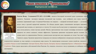 Наши земляки в "Третьяковке"
Виртуальная экскурсия.
Рокотов Федор Степанович(1735 (36?) -12.12.1808) является бесспорной величиной среди художников «века
портрета». Художник мастерски передавал внутренний мир человека, умел изобразить всю гамму чувств и
душевных переживаний героя. Созданный Рокотовым тип портрета — камерный интимный портрет — составляет
целую эпоху в русской портретной живописи. Он обладал редким даром, позволяющим мастерски передавать
внутренний мир человека, его трепетность и теплоту. Его модели как бы выступают из мерцающего сумрака, черты
лица слегка размыты, словно окутаны дымкой. Мягкие, приглушенные тона создают атмосферу интимности: в его
портретах нет ничего показного, внешне эффектного. Художника привлекает внутренняя красота человека. По
словам одного из современников, Рокотов с удивительным мастерством умел передавать не только “вид лица”, но и
“нежность сердца .Художник предпочитал погрудные или поясные изображения в натуральную величину, чтобы
Портрет молодого
человека в гвардейском
мундире
По предположению,
автопортрет Рокотова.
сосредоточить внимание на лице портрета, на внутреннем мире модели. Он портретировал нескольких членов семейства, связанного с
усадьбой «Отрада» в селе Семеновское: Григория Орлова, Ивана Орлова, Екатерину Орлову и владельца Березни и Ивановского Николая
Струйского. Очень трудно представить себе внешний облик Рокотова. Он, очевидно, относился к числу художников, не любивших писать
автопортреты.
 