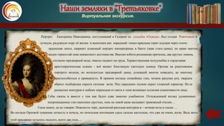 Наши земляки в "Третьяковке"
Виртуальная экскурсия.
Портрет Екатерины Николаевны, поступивший в Галерею из усадьбы «Отрада», был создан Рокотовым в
лучшую, радужную пору её жизни и выполнен как парадный: темно-красным горит идущая через плечо
орденская лента, сверкает алмазный портрет императрицы в банте (знак статс-дамы), по краю мантии
виден горностай-знак княжеского достоинства. Высоко взбита роскошная прическа, два крутых локона,
согласно придворной моде, тяжело падают на грудь. Торжествующая полуулыбка и горделивая
аристократическая осанка - всё являет блестящую светскую львицу. Орлова на рокотовском
портрете молода, но молодостью придворной дамы, успевшей многое повидать, ко многому
приспособиться и привыкнуть. В прямом взгляде спокойных глаз, четком рисунке рта, твердом
абрисе подбородка скрыта сильная воля. Под парадным лоском скрыт сложный характер. Из-за
размытых контуров и зыбких переходов от света к тени возникает иллюзия изменчивости лица.
Губы сжаты и вместе с тем как будто едва заметно улыбаются. Отчужденный взгляд удлиненных
непроницаемых глаз наполнен грустью, тень на левой щеке вызывает тревожный отклик…
Глаза знают, да не говорят. Неясность черт, дымчатый расплыв контуров и – ночная мгла в глазах …
Во взгляде Орловой туманная легкость и печаль, но печальная интонация здесь сильна настолько, что уже не очень легко. Ведь жить
этой красавице осталось недолго, всего два года…
 