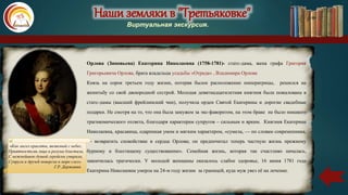 Наши земляки в "Третьяковке"
Виртуальная экскурсия.
Орлова (Зиновьева) Екатерина Николаевна (1758-1781)- статс-дама, жена графа Григория
Григорьевича Орлова, брата владельца усадьбы «Отрада» , Владимира Орлова
Князь на сорок третьем году жизни, потеряв былое расположение императрицы, решился на
женитьбу со свой двоюродной сестрой. Молодая девятнадцатилетняя княгиня была пожалована в
статс-дамы (высший фрейлинский чин), получила орден Святой Екатерины и дорогие свадебные
подарки. Не смотря на то, что она была замужем за экс-фаворитом, на этом браке не было никакого
трагикомического отсвета, благодаря характерам супругов – сильным и ярким. Княгиня Екатерина
Николаевна, красавица, одаренная умом и мягким характером, «сумела, — по словам современника,
— возвратить спокойствие в сердце Орлова; он предпочитал теперь частную жизнь прежнему
бурному и блестящему существованию». Семейная жизнь, которая так счастливо началась,
закончилась трагически. У молодой женщины оказалось слабое здоровье, 16 июня 1781 года
Екатерина Николаевна умерла на 24-м году жизни за границей, куда муж увез её на лечение.
«Как ангел красоты, являемый с небес,
Приятностьми лица и разума блистала,
С нежнейшею душой геройски умирала,
Супруга и друзей повергла в море слез».
Г.Р. Державин
 