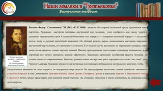 Наши земляки в "Третьяковке"
Виртуальная экскурсия.
Рокотов Федор Степанович(1735 (36?) -12.12.1808) является бесспорной величиной среди художников «века
портрета». Художник мастерски передавал внутренний мир человека, умел изобразить всю гамму чувств и
душевных переживаний героя. Созданный Рокотовым тип портрета — камерный интимный портрет — составляет
целую эпоху в русской портретной живописи. Он обладал редким даром, позволяющим мастерски передавать
внутренний мир человека, его трепетность и теплоту. Его модели как бы выступают из мерцающего сумрака, черты
лица слегка размыты, словно окутаны дымкой. Мягкие, приглушенные тона создают атмосферу интимности: в его
портретах нет ничего показного, внешне эффектного. Художника привлекает внутренняя красота человека. По
словам одного из современников, Рокотов с удивительным мастерством умел передавать не только “вид лица”, но и
“нежность сердца .Художник предпочитал погрудные или поясные изображения в натуральную величину, чтобы
Портрет молодого
человека в гвардейском
мундире
По предположению,
автопортрет Рокотова.
сосредоточить внимание на лице портрета, на внутреннем мире модели. Он портретировал нескольких членов семейства, связанного с
усадьбой «Отрада» в селе Семеновское: Григория Орлова, Ивана Орлова, Екатерину Орлову и владельца Березни и Ивановского Николая
Струйского. Очень трудно представить себе внешний облик Рокотова. Он, очевидно, относился к числу художников, не любивших писать
автопортреты.
 