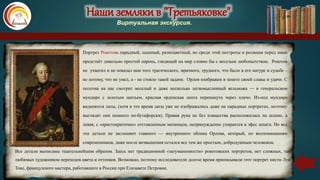 Наши земляки в "Третьяковке"
Виртуальная экскурсия.
Портрет Рокотова парадный, пышный, разноцветный, но среди этой пестроты и роскоши перед нами
предстаёт довольно простой парень, глядящий на мир словно бы с веселым любопытством. Рокотов
не ухватил и не показал нам того трагического, мрачного, трудного, что было в его натуре и судьбе –
не потому, что не умел, а - не стояло такой задачи. Орлов изображен в зените своей славы и удачи. С
полотна на нас смотрит веселый и даже несколько легкомысленный вельможа — в генеральском
мундире с золотым шитьем, красная орденская лента перекинута через плечо. Из-под мундира
виднеются латы, (хотя в это время латы уже не изображались даже на парадных портретах, поэтому
выглядят они немного по-бутафорски). Правая рука не без изящества расположилась на шлеме, а
левая, с «аристократично» отставленным мизинцем, непринужденно упирается в эфес шпаги. Но все
эти детали не заслоняют главного — внутреннего облика Орлова, который, по воспоминаниям
современников, даже после возвышения остался все тем же простым, добродушным человеком.
Все детали выписаны тщательнейшим образом. Здесь нет традиционной «затуманенности» рокотовских портретов, нет сложных, так
любимых художником переходов цвета и оттенков. Возможно, поэтому исследователи долгое время приписывали этот портрет кисти Луи
Токе, французского мастера, работавшего в России при Елизавете Петровне.
 