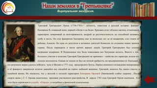 Наши земляки в "Третьяковке"
Виртуальная экскурсия.
Григорий Григорьевич Орлов (1734-1783)— личность, известная в русской истории: фаворит
Екатерины II, отважный воин, первый в битве и на балах. Красавец атлет обладал мягким, отзывчивым
характером, доверчивый до неосторожности, щедрый до расточительности, не способный затаивать
злобу и месть. Он стал фаворитом Екатерины еще за несколько лет до её воцарения, стал отцом её
ребенка, Алексея. Он один из депутатов и активных деятелей Комиссии по созданию новых законов
страны. После переворота в числе прочих верных людей, Григорий Григорьевич был осыпан
наградами подарками. В Подмосковье ему была пожалована вся Хатунская волость. Вместе с тем,
большого участия в политике Григорий Григорьевич не принимал – свойства его характера делали его
плохим дипломатом. Однако не лишен он был ни личной храбрости, ни предприимчивости: благодаря
его разумным мерам удалось победить чуму в Москве в 1771 году, предупредить бунты. Период взаимного охлаждения императрицы
и её фаворита завершился нелегко давшейся ему свадьбой на горячо любимой женщине. Григорий, казалось бы, нашел счастье в
семейной жизни, Но оказалось, что у веселой и сильной характером Екатерины Орловой (Зиновьевой) слабое здоровье…После
смерти жены у Г. Г. Орлова наметились признаки умственного расстройства, В апреле 1783 года Григорий Орлов скончался. Его
тело было перевезено в усадьбу «Отрада», и погребено в фамильной усыпальнице.
 