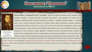 Наши земляки в "Третьяковке"
Виртуальная экскурсия.
Рокотов Федор Степанович(1735 (36?) -12.12.1808) является бесспорной величиной среди художников «века
портрета». Художник мастерски передавал внутренний мир человека, умел изобразить всю гамму чувств и
душевных переживаний героя. Созданный Рокотовым тип портрета — камерный интимный портрет — составляет
целую эпоху в русской портретной живописи. Он обладал редким даром, позволяющим мастерски передавать
внутренний мир человека, его трепетность и теплоту. Его модели как бы выступают из мерцающего сумрака, черты
лица слегка размыты, словно окутаны дымкой. Мягкие, приглушенные тона создают атмосферу интимности: в его
портретах нет ничего показного, внешне эффектного. Художника привлекает внутренняя красота человека. По
словам одного из современников, Рокотов с удивительным мастерством умел передавать не только “вид лица”, но и
“нежность сердца .Художник предпочитал погрудные или поясные изображения в натуральную величину, чтобы
Портрет молодого
человека в гвардейском
мундире
По предположению,
автопортрет Рокотова.
сосредоточить внимание на лице портрета, на внутреннем мире модели. Он портретировал нескольких членов семейства, связанного с
усадьбой «Отрада» в селе Семеновское: Григория Орлова, Ивана Орлова, Екатерину Орлову и владельца Березни и Ивановского Николая
Струйского. Очень трудно представить себе внешний облик Рокотова. Он, очевидно, относился к числу художников, не любивших писать
автопортреты.
 