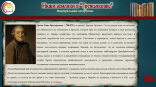 Наши земляки в "Третьяковке"
Виртуальная экскурсия.
Орлов Иван Григорьевич (1738-1791)–старший братьев Орловых. После смерти отца он выполнял
его обязанности по отношению к братьям, которые при его появлении вставали в знак уважения,
управлял их общим хозяйством. По окончании Шляхетного кадетского корпуса поступил в
пехотный гвардейский полк унтер-офицером. Участвовал в перевороте, толкал братьев к деньгам
Екатерины. Но после переворота, поняв, что здесь не только деньги, но и политика, за которую
можно поплатиться жизнью, сдерживает братьев, но безуспешно. Он не поддался соблазну
придворной карьеры, а получив графский титул и чин капитана лейб-гвардии Преображенского
полка, вышел в отставку и в дальнейшем отказывался от чинов и знаков отличия. Государственной
службе Орлов предпочитал хозяйственную деятельность и ревностно управлял огромным
состоянием и многочисленными имениями семьи.
Эта необъяснимая для большинства современников скромность оказалась запечатленной даже на надгробной плите Ивана Орлова:
„Хотя ему предлагаемы были и знатные чины и другие отличия от монархини, но он от всего с благодарностью отказывался, ничего
не принял и остался во все время в отставке капитаном“. Потомков супруги Орловы не оставили. Скончался в 1791 году и
похоронен в родовой усыпальнице Орловых в «Отраде».
 