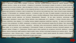 Музеи и картинные галереи можно посещать по-разному: торопливо пробегая дежурным маршрутом, подолгу замирая у своих
любимых полотен, а можно, как мы сегодня – отправиться в московскую Третьяковскую галерею на встречу со своими земляками.
Большинство из них нам не знакомы – ведь нас разделяют столетия, и след этих людей в истории и страны в целом и нашего края, как
её частицы был в разной степени глубок, но тем интереснее взглянуть в лица тех, что жили здесь до нас. Ведь любовь и уважение к
своему краю начинается с интереса к чему-то конкретному. Пусть для нас этим конкретным станут лица и личности наших знаменитых
предков. В «Третьяковке» они проживают компактно – в основном в залах 18-го века. Это время называют в искусстве еще «веком
портрета» из-за острого интереса к личности человека и разных способов изображения. Наших земляков рисовали такие разные по
манере мастера русской живописи, как Антропов, Боровиковский, Левицкий… Не все герои портретов, населяющие залы
«Третьяковки» проживали в наших краях. Многие являлись лишь владельцами сел и деревень, с которых получали доход, но в
которых появлялись лишь изредка, а то и вообще никогда, доверяя управление хозяйством старостам. Но среди них встречались
личности столь интересные, что обойти вниманием их портреты в залах Третьяковской галереи было бы обидно. Часть персонажей
связаны с нашей местностью, так сказать, «портретно» - некоторые члены многочисленного семейства Орловых лично не жили в
наших краях, но их портреты, ныне находящиеся в Третьяковской Галерее, на протяжении несколько поколений украшали стены
родового имения «Отрада» в с. Семеновское. Портреты других наших земляков или интересных личностей, связанных с нашими
краями, волею исторических судеб оказались в других музеях страны, поэтому в настоящей экскурсии им не нашлось места… Однако
познакомиться с ними и больше узнать о людях и историях, связанных с нашей «малой родиной» Вы сможете в библиотеке на
продолжениях виртуальных экскурсий «Живописная история нашего края».
 