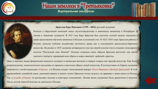 Наши земляки в "Третьяковке"
Виртуальная экскурсия.
Брюллов Карл Павлович (1799—1852), русский художник.
Родился в обрусевшей немецкой семье скульптора-резчика и живописца миниатюр в Петербурге. В
учился в Академии художеств. В 1821 году Карл Брюллов был удостоен золотой медали Академии и
права продолжения обучения живописи в Италии за казенный счет. В 1823–1835 годах Брюллов работал в
Италии, испытав глубокое воздействие античного, равно как и итальянского ренессансно-барочного
искусства. На родину в 1835 художник возвращается уже как живой классик после создания легендарного
полотна "Последний день Помпеи". Полным хозяином своих образов Брюллов выступает как мастер
светского портрета, превращая свои образы в миры сияющей, «райской» красоты.
Даже в заказных вещах феерическая пышность колорита и мизансцен выглядит в первую очередь как триумф искусства. Еще более
непринужденны, психологически-задушевны по краскам и светотени образы людей искусства. В путешествиях по Европе художник
знакомится с четой владельцев «Отрады» и в Италии создает таинственный портрет Ольги Ивановны Орловой-Давыдовой. В этой
дружелюбной, спокойной семье, умеющей уважать и ценить талант, Брюллов гостил подолгу; не прерывал с ними связи и в России.
Так, в усадьбе «Отрада» он расписывал потолки в некоторых помещениях. Личная жизнь художника была драматична и неуютна.
После долгой тяжелой болезни он скончался в Италии.
 