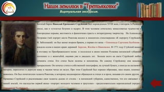 Наши земляки в "Третьяковке"
Виртуальная экскурсия.
Богатый барин Николай Еремеевич Струйский был порождением XVIII века, о котором А.Радищев
писал, как о «столетьи безумно и мудро». В этом человеке сочетались замысловатые чудачества и
благородные порывы, жестокость и фанатичная страсть к литературному творчеству. На Александре
Петровне (чей портрет кисти Рокотова воспел в знменитом стихотворении «К портрету Струйской»
Н. Заболоцкий) он был женат вторым браком, а первая его жена – Олимпиада Сергеевна Балбекова –
владела селом в наших краях деревней Березня, Жилёво и Ивановское. В 1771 году Стуйский вышел
в отставку из Преображенского полка и поселился в своем имении Рузаевка пензенской губернии,
поспешил и с женитьбой, овдовев уже в двадцать лет. Больше всего на свете Струйский любил
сочинять стихи. Его стихи были нелепы и непонятны. Но самому Струйскому они казались
прекрасными. Он печатал стихи в собственной типографии, на лучшей бумаге, а иногда на шелковой
материи, переплетал в дорогую кожу и часами читал их вслух. При этом Струйский был хорошо образован, знал языки, понимал
живопись. Он был почитателем таланта Рокотова, к которому неоднократно обращался в стихах и в прозе, называя его своим другом.
Проживал Струйский и реализовывал свои таланты далеко от столиц – в пензенской губернии, единственное, что его связывает с
нашей землей, это наследство первой жены- «портрет молодого человека в треуголке» - предположительно переписанный портрет
Олимпиады Балбековой.
 