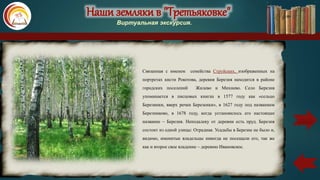 Наши земляки в "Третьяковке"
Виртуальная экскурсия.
Связанная с именем семейства Струйских, изображенных на
портретах кисти Рокотова, деревня Березня находится в районе
городских поселений Жилево и Михнево. Село Березня
упоминается в писцовых книгах в 1577 году как «сельцо
Березинки, вверх речки Березенки», в 1627 году под названием
Березниково, в 1678 году, когда установилось его настоящее
название – Березня. Неподалеку от деревни есть пруд. Березня
состоит из одной улицы: Отрадная. Усадьбы в Березне не было и,
видимо, именитые владельцы никогда не посещали его, так же
как и второе свое владение – деревню Ивановское.
карта
 