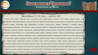 Наши земляки в "Третьяковке"
Виртуальная экскурсия.
Жан-Луи Вуаль (4.5.1744, Париж, — умер после 1803)
У Вуаля свой особый, несколько даже элегантный, стиль художественного письма и своя нежная цветовая гамма, хотя
изображаемые персонажи несколько статичны и выглядят немного неестественно. Светский портрет подразумевает определенную
позицию модели, отмеченную ярко выраженным сословным достоинством, манерой поведения и манерой одеваться,
отличающейся изяществом. Для подобных полотен типичен акцент на любовании фактурами разнообразных материалов. Его
обращение с моделью отмечено серьезностью, портретный образ несколько замкнут и отстранен. В работах Вуаля проявляется
французский физиономизм, но не в характерном умении ухватить движение эмоций, а исходя из национального темперамента
моделей, - в передаче устойчивого выражения лица с малоподвижной мимикой. Подавляющее большинство полотен принадлежит
к классическому варианту камерного поясного портрета, дающего корпус модели в трехчетвертном повороте, а голову почти en
facs. Работам Буаля свойственна хорошая постановка фигур, умение передавать осанку модели, отражающую. сословное
достоинство. В работах Вуаля соотношение фигуры и фона точно рассчитано, оставляет впечатление свободы ровно настолько, что
само пространство не получает самостоятельного значения. Высокие художественные достоинства работ Вуаля делают его одним
из наиболее сильных мастеров, работавших в России в ХУШ в. Стабильный качественный уровень его произведений, возможно,
объясняется и тем, что, в отличие от многих коллег, он не прибегает к услугам учеников и помощников.
 