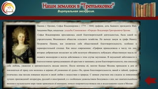 Наши земляки в "Третьяковке"
Виртуальная экскурсия.
Панина ( Орлова), Софья Владимировна ( 1775 - 1844) графиня, дочь бывшего президента Имп.
Академии Наук, владельца усадьбы Семеновское- «Отрада» Владимира Григорьевича Орлова.
Софья Владимировна прославилась своей благотворительной деятельностью, была одной из
учредительниц Московского общества сельского хозяйства. По выходе замуж за графа Никиту
Петровича Панина, вся посвятила себя общественной благотворительности, особенно в
первопрестольной столице. Как писал современник: «Графиня принадлежала к числу тех лиц,
которые добровольно возлагают на себя нелегкую обязанность побуждать общественную мысль на
подвиги милосердия и всегда действовала в этом случае неутомимо. В неусыпной заботливости о
благосостоянии принадлежавших ей крестьян и занимаясь делом благотворительности, она снискала
себе любовь, уважение и признательность весьма многих. После кончины её, многие бедные Москвы приходили в дом её
поклониться её праху или молились в церквах об упокоении её души.» Но, кроме благотворительности, явной и тайной, графиня
отличалась еще весьма изящным вкусом в своей любви к искусствам и природе. С живым участием она следила за появлением
лучших произведений литературы, русской и иностранной, и с особенным удовольствием беседовала о них; все замечательнейшие
явления в музыкальном мире также привлекали её внимание; немало покровительствовала она и возделыванию садов в Москве.
 