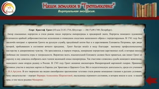 Наши земляки в "Третьяковке"
Виртуальная экскурсия.
Георг Кристоф Гроот (10 или 21.01.1716, Штутгарт — 28(17).09.1749, Петербург).
Автор изысканных портретов в стиле рококо писал портреты императрицы и придворной знати, Портреты немецкого художника
отличаются крайней добросовестностью исполнения и очевидным сходством написанного образа с портретируемым. В 1741 году был
заключён контракт о принятии Гроота на русскую службу, продлённый потом был и в царствование Елизаветы Петровны, при дворе
которой, пребывавшем в состоянии вечного праздника, Гроот быстро вошёл в моду благодаря высокому профессиональному
мастерству и декоративному чувству. Он прославился, в первую очередь, камерными портретами царственных особ, в которые вносил
любимые им элементы игры и театральности. Вероятнее всего, взыскательной Елизавете должно было нравиться, как пишет Гроот её
персону и ему довелось изобразить всех членов маленькой семьи императрицы. Так счастливо сложилась судьба немецкого живописца,
нашедшего свою вторую родину в России. В 1743 году Гроот назначен инспектором Императорской картинной галереи. Принимал
активное участие в закупках картин из Европы для Эрмитажа и Царского Села. Вёл и педагогическую деятельность, среди его учеников
– И.А.Аргунов. В его творчески мы видим своеобразное преломление эстетики стиля рококо немецкими глазами в русских условиях,
чему свидетельство – портрет Варвары Алексеевны Шереметевой, наследницы огромного состояния, в которое вошли и села в нашем
крае, в том числе родовое Мещерино .
Наши земляки в "Третьяковке"
Виртуальная экскурсия.
 