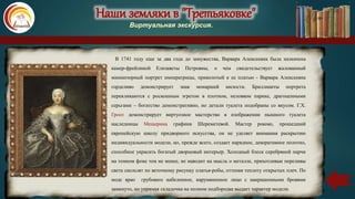 Наши земляки в "Третьяковке"
Виртуальная экскурсия.
В 1741 году еще за два года до замужества, Варвара Алексеевна была назначена
камер-фрейлиной Елизаветы Петровны, о чем свидетельствует жалованный
миниатюрный портрет императрицы, приколотый к ее платью - Варвара Алексеевна
горделиво демонстрирует знак монаршей милости. Бриллианты портрета
перекликаются с роскошным эгретом в плотном, неловком парике, драгоценными
серьгами – богатство демонстративно, но детали туалета подобраны со вкусом. Г.Х.
Гроот демонстрирует виртуозное мастерство в изображении пышного туалета
наследницы Мещерина графини Шереметевой. Мастер рококо, прошедший
европейскую школу придворного искусства, он не уделяет внимания раскрытию
индивидуальности модели, но, прежде всего, создает нарядное, декоративное полотно,
способное украсить богатый дворцовый интерьер. Холодный блеск серебряной парчи
на темном фоне тем не менее, не наводит на мысль о металле, прихотливые переливы
света скользят по веточному рисунку платья-робы, оттеняя теплоту открытых плеч. По
моде ярко грубовато набеленное, нарумяненное лицо с накрашенными бровями
замкнуто, но упрямая складочка на полном подбородке выдает характер модели.
 