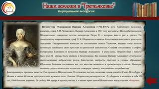 Наши земляки в "Третьяковке"
Виртуальная экскурсия.
Шереметева (Черкасская) Варвара Алексеевна (1711–1767), дочь богатейшего вельможи,
канцлера, князя А.М. Черкасского, Варвара Алексеевна в 1743 году венчалась с Петром Борисовичем
Шереметевым, товарищем детства императора Петра II, с которым вместе рос и учился. По
свидетельству современников, граф П. Б. Шереметев отличался благотворительностью и, участвуя в
заседаниях Екатерининской комиссии по составлению нового Уложения, выразил свою полную
готовность освободить своих крестьян из крепостной зависимости. Одобряя союз княжны с графом,
императрица Екатерина II возвысила Варвару Алексеевну в статс-дамы. Поздний брак - невесте
было уже 32 - обещал быть крепким и безмятежным. Все знавшие Варвару Алексеевну отмечали ее
многочисленные добродетели: разум, благочестие, щедрость, приятное и учтивое обращение.
Обладание большим состоянием все эти качества возводило в превосходную степень. Накануне
венчания родители молодых подписали сговорную грамоту, в мельчайших подробностях
фиксировавшую приданое невесты. Она принесла Шереметевым 26 отцовских вотчин, несколько домов-усадеб в Санкт-Петербурге и
Москве и свыше 40 тысяч душ крепостных мужского пола. Имения Шереметева раскинулись по 17 губерниям и включали в себя 130
сел, 1066 больших деревень, 26 слобод, 464 хутора и пустых участка, а в наших краях семья Шереметевых владела селом Мещерино.
 
