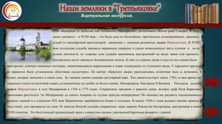 Наши земляки в "Третьяковке"
Виртуальная экскурсия.
Село Мещерино (в прошлом оно называлось Мещериново) расположено вблизи реки Северки. В пору
своего расцвета – в XVIII веке – это была одна из богатейших, оригинально спланированных, красивых
усадеб со своеобразной архитектурой, связанных с именами родовитых дворян Шереметевых. В XVIII
веке господская усадьба занимала окраинную северную и самую возвышенную часть селения и из-за
уклона местности, со стороны села усадьба напоминала выстроенный на валах замок или крепость.
Центральное место занимали белокаменные палаты. К ним со стороны двора и сада по оси здания были
пристроены длинные каменные лестницы, заканчивающиеся циркульными в плане площадками со ступенями входа. У парадного крыльца
на парапетах были установлены «бюстовые скульптуры». По центру «Красного двора» располагались солнечные часы и, возможно, 9
пушек, которые значились в описи села. За главным домом следовал регулярный парк. Как свидетельствует опись 1785г, в свое время сад
украшали статуи на античный сюжет, установленные на тумбах из белого камня. Императрица Екатерина II Великая Посещала усадьбу
графов Шереметевых в селе Мещеринове в 1764 и 1775 годах. Сохранилось предание о красном сукне, которое граф Петр Борисович
приказывал расстилать “из Мещериново до самого Амирово по случаю приезда императрицы".Но миновал век расцвета «подмосковных»
родовых имений и в служилом XIX веке Шереметевы перебираются ближе к столицам. В начале 1830-х годов родовое имение пришло в
запустение: дом продавался на слом. От некогда богатой усадьбы сохранилась лишь церковь Рождества Богородицы, выстроенная в конце
XVIII столетия. Это бесстолпный трехапсидный храм с сомкнутым сводом, увенчанный барочным фонарем с главкой.
карта
 
