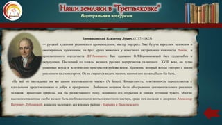 Наши земляки в "Третьяковке"
Виртуальная экскурсия.
Боровиковский Владимир Лукич. (1757—1825)
— русский художник украинского происхождения, мастер портрета. Уже будучи взрослым человеком и
своеобразным художником, он брал уроки живописи у известного австрийского живописца Лампи, и
прославленного портретиста Д.Г.Левицкого. Как художник В.Л.Боровиковский был трудолюбив и
скрупулезен. Последний из плеяды великих русских портретистов галантного XVIII века, он чутко
улавливал вкусы и эстетические пристрастия рубежа веков. Художник, который всегда смотрит с неким
умилением на своих героев. Он их старается видеть такими, какими они должны были бы быть.
«На всё он накладывал им же самим изготовленную маску» (А Бенуа). Конкретность, чувственность переплетаются с
идеальными представлениями о добре и прекрасном. Любимым мотивом было обыгрывание сентиментального умиления
человека красотами природы, как бы размягчавшего душу, делавшего его открытым к тонким оттенкам чувств. Многие
высокопоставленные особы желали быть изображенными кистью известного мастера, среди них оказался и дворянин Александр
Петрович Дубовицкий, владелец маленьких сел в нашем районе - Марьина и Васильевского
Наши земляки в "Третьяковке"
Виртуальная экскурсия.
 
