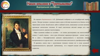 Наши земляки в "Третьяковке"
Виртуальная экскурсия.
На портрете Боровиковского А.П. Дубовицкий изображен в его петербургский период
жизни. Фигура человека с садовым ножом в руке отчётливо выделяется на тёмном, почти
чёрном фоне зелени. Белый жилет, жабо и шейный платок, написанные густыми мазками,
производят впечатление гипсовых. В такой пластически жёсткой манере есть своя
привлекательность, крепкое чувство формы.
Образ садовника выбран не случайно – это можно рассматривать как многослойный
символ. С одной стороны – нож в руке обозначает карающую функцию – срезает цветы.
Но в связи с биографическими данными (принадлежность к масонским ложам)
воспринимается и в другом свете – как воспитательная деятельность, преобразующая мир.
В красивом, умном лице с задумчивыми темными глазами нет и следа душевной
неуравновешенности, присущей Дубовицкому, но в твердой складке губ чувствуется
упрямство.
 